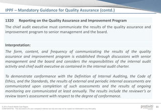 © 2013 Protiviti Middle East Region
CONFIDENTIAL: This document is for your company's internal use only and may not be copied nor distributed to any third party.
33
1320 Reporting on the Quality Assurance and Improvement Program
The chief audit executive must communicate the results of the quality assurance and
improvement program to senior management and the board.
Interpretation:
The form, content, and frequency of communicating the results of the quality
assurance and improvement program is established through discussions with senior
management and the board and considers the responsibilities of the internal audit
activity and chief audit executive as contained in the internal audit charter.
To demonstrate conformance with the Definition of Internal Auditing, the Code of
Ethics, and the Standards, the results of external and periodic internal assessments are
communicated upon completion of such assessments and the results of ongoing
monitoring are communicated at least annually. The results include the reviewer’s or
review team’s assessment with respect to the degree of conformance.
IPPF – Mandatory Guidance for Quality Assurance (contd.)
 