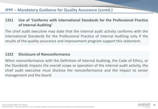 © 2013 Protiviti Middle East Region
CONFIDENTIAL: This document is for your company's internal use only and may not be copied nor distributed to any third party.
34
1321 Use of ‘Conforms with International Standards for the Professional Practice
of Internal Auditing’
The chief audit executive may state that the internal audit activity conforms with the
International Standards for the Professional Practice of Internal Auditing only if the
results of the quality assurance and improvement program support this statement.
1322 Disclosure of Nonconformance
When nonconformance with the Definition of Internal Auditing, the Code of Ethics, or
the Standards impacts the overall scope or operation of the internal audit activity, the
chief audit executive must disclose the nonconformance and the impact to senior
management and the board.
IPPF – Mandatory Guidance for Quality Assurance (contd.)
 