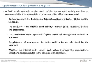 © 2013 Protiviti Middle East Region
CONFIDENTIAL: This document is for your company's internal use only and may not be copied nor distributed to any third party.
36
Quality Assurance & Improvement Program
• A QAIP should conclude on the quality of the internal audit activity and lead to
recommendations for appropriate improvements. It enables an evaluation of:
• Conformance with the Definition of Internal Auditing, the Code of Ethics, and the
Standards.
• The adequacy of the internal audit activity’s charter, goals, objectives, policies
and procedures.
• The contribution to the organization’s governance, risk management, and control
processes.
• Completeness of coverage of the entire audit universe, risks faced by the
company.
• Whether the internal audit activity adds value, improves the organization’s
operations, and contributes to the attainment of objectives.
 