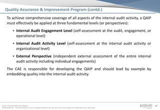 © 2013 Protiviti Middle East Region
CONFIDENTIAL: This document is for your company's internal use only and may not be copied nor distributed to any third party.
37
Quality Assurance & Improvement Program (contd.)
To achieve comprehensive coverage of all aspects of the internal audit activity, a QAIP
must effectively be applied at three fundamental levels (or perspectives):
• Internal Audit Engagement Level (self-assessment at the audit, engagement, or
operational level)
• Internal Audit Activity Level (self-assessment at the internal audit activity or
organizational level)
• External Perspective (independent external assessment of the entire internal
audit activity including individual engagements)
The CAE is responsible for developing the QAIP and should lead by example by
embedding quality into the internal audit activity.
 
