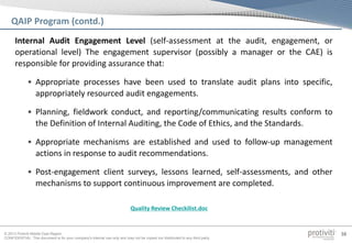 © 2013 Protiviti Middle East Region
CONFIDENTIAL: This document is for your company's internal use only and may not be copied nor distributed to any third party.
38
QAIP Program (contd.)
Internal Audit Engagement Level (self-assessment at the audit, engagement, or
operational level) The engagement supervisor (possibly a manager or the CAE) is
responsible for providing assurance that:
• Appropriate processes have been used to translate audit plans into specific,
appropriately resourced audit engagements.
• Planning, fieldwork conduct, and reporting/communicating results conform to
the Definition of Internal Auditing, the Code of Ethics, and the Standards.
• Appropriate mechanisms are established and used to follow-up management
actions in response to audit recommendations.
• Post-engagement client surveys, lessons learned, self-assessments, and other
mechanisms to support continuous improvement are completed.
Quality Review Checkilist.doc
 