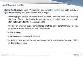 © 2013 Protiviti Middle East Region
CONFIDENTIAL: This document is for your company's internal use only and may not be copied nor distributed to any third party.
39
QAIP Program (contd.)
Internal Audit Activity Level (Periodic self-assessment at the internal audit activity or
organizational level). This can be conducted through:
• Working paper reviews for conformance with the Definition of Internal Auditing,
the Code of Ethics, the Standards, and internal audit policies and procedures by
staff not involved in the respective audits.
• Review of internal audit performance metrics and benchmarking of best
practices. Use of GAIN metrics and CMM model
• Client surveys.
• Interviews with various stakeholders.
• Periodic activity and performance reporting to the board and other stakeholders
as deemed necessary.
 
