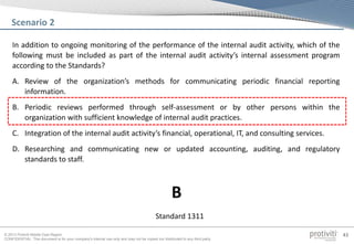 © 2013 Protiviti Middle East Region
CONFIDENTIAL: This document is for your company's internal use only and may not be copied nor distributed to any third party.
43
In addition to ongoing monitoring of the performance of the internal audit activity, which of the
following must be included as part of the internal audit activity’s internal assessment program
according to the Standards?
A. Review of the organization’s methods for communicating periodic financial reporting
information.
B. Periodic reviews performed through self-assessment or by other persons within the
organization with sufficient knowledge of internal audit practices.
C. Integration of the internal audit activity’s financial, operational, IT, and consulting services.
D. Researching and communicating new or updated accounting, auditing, and regulatory
standards to staff.
Scenario 2
Standard 1311
B
 