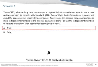 © 2013 Protiviti Middle East Region
CONFIDENTIAL: This document is for your company's internal use only and may not be copied nor distributed to any third party.
44
Three CAE’s, who are long time members of a regional industry association, want to use a peer
review approach to comply with Standard 1312. One of their Audit Committee’s is concerned
about the appearance of impaired independence. To overcome this concern they could add one or
more independent members to the external assessment team – or use the independent members
to validate the work of their peer review teams (True or False)?
A. True
B. False
Scenario 3
Practice Advisory 1312-1 #5 (last two bullet points).
A
 
