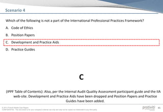 © 2013 Protiviti Middle East Region
CONFIDENTIAL: This document is for your company's internal use only and may not be copied nor distributed to any third party.
45
Which of the following is not a part of the International Professional Practices Framework?
A. Code of Ethics
B. Position Papers
C. Development and Practice Aids
D. Practice Guides
Scenario 4
(IPPF Table of Contents): Also, per the Internal Audit Quality Assessment participant guide and the IIA
web-site. Development and Practice Aids have been dropped and Position Papers and Practice
Guides have been added.
C
 