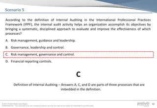 © 2013 Protiviti Middle East Region
CONFIDENTIAL: This document is for your company's internal use only and may not be copied nor distributed to any third party.
46
According to the definition of Internal Auditing in the International Professional Practices
Framework (IPPF), the internal audit activity helps an organization accomplish its objectives by
bringing a systematic, disciplined approach to evaluate and improve the effectiveness of which
processes?
A. Risk management, guidance and leadership.
B. Governance, leadership and control.
C. Risk management, governance and control.
D. Financial reporting controls.
Scenario 5
Definition of Internal Auditing – Answers A, C, and D are parts of three processes that are
imbedded in the definition.
C
 