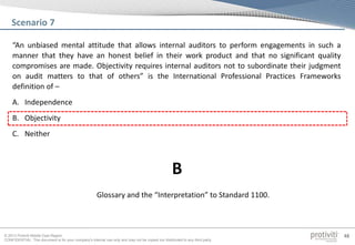 © 2013 Protiviti Middle East Region
CONFIDENTIAL: This document is for your company's internal use only and may not be copied nor distributed to any third party.
48
“An unbiased mental attitude that allows internal auditors to perform engagements in such a
manner that they have an honest belief in their work product and that no significant quality
compromises are made. Objectivity requires internal auditors not to subordinate their judgment
on audit matters to that of others” is the International Professional Practices Frameworks
definition of –
A. Independence
B. Objectivity
C. Neither
Scenario 7
Glossary and the “Interpretation” to Standard 1100.
B
 