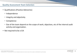 © 2013 Protiviti Middle East Region
CONFIDENTIAL: This document is for your company's internal use only and may not be copied nor distributed to any third party.
58
 Qualifications (Practice Advisories)
• Independence
• Integrity and objectivity
• Competence
• Size of the team depend on the scope of work, objectives, etc of the internal audit
activity and organization.
 Not required to be a CIA
Quality Assessment Team Selection
 