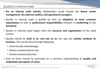© 2013 Protiviti Middle East Region
CONFIDENTIAL: This document is for your company's internal use only and may not be copied nor distributed to any third party.
5
• For an internal audit activity, Stakeholders could include the board, senior
management, the external auditor, and operational managers.
• Quality in internal audit is guided by both an obligation to meet customer
expectations as well as professional responsibilities inherent in conforming to the
Standards
• Quality in internal audit begins with the structure and organization of the audit
activity.
• Quality should be built in to, and not on to, the way the activity conducts its
business. This can be done through deploying:
• Internal audit methodology,
• Policies and procedures and
• Human resource practices.
• Each of these should be premised on a common understanding of quality and
stakeholder perception of value.
Quality in Internal Audit
 