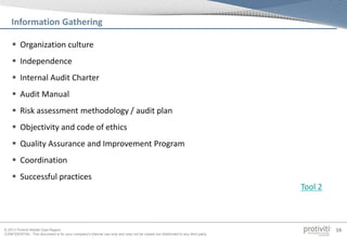 © 2013 Protiviti Middle East Region
CONFIDENTIAL: This document is for your company's internal use only and may not be copied nor distributed to any third party.
59
 Organization culture
 Independence
 Internal Audit Charter
 Audit Manual
 Risk assessment methodology / audit plan
 Objectivity and code of ethics
 Quality Assurance and Improvement Program
 Coordination
 Successful practices
Information Gathering
Tool 2
 