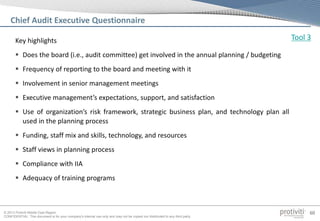 © 2013 Protiviti Middle East Region
CONFIDENTIAL: This document is for your company's internal use only and may not be copied nor distributed to any third party.
60
Key highlights
 Does the board (i.e., audit committee) get involved in the annual planning / budgeting
 Frequency of reporting to the board and meeting with it
 Involvement in senior management meetings
 Executive management’s expectations, support, and satisfaction
 Use of organization’s risk framework, strategic business plan, and technology plan all
used in the planning process
 Funding, staff mix and skills, technology, and resources
 Staff views in planning process
 Compliance with IIA
 Adequacy of training programs
Chief Audit Executive Questionnaire
Tool 3
 