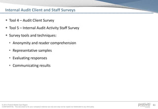 © 2013 Protiviti Middle East Region
CONFIDENTIAL: This document is for your company's internal use only and may not be copied nor distributed to any third party.
61
 Tool 4 – Audit Client Survey
 Tool 5 – Internal Audit Activity Staff Survey
 Survey tools and techniques:
• Anonymity and reader comprehension
• Representative samples
• Evaluating responses
• Communicating results
Internal Audit Client and Staff Surveys
 