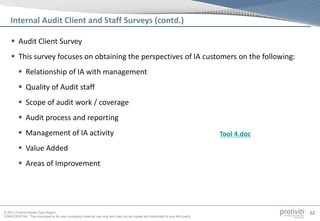 © 2013 Protiviti Middle East Region
CONFIDENTIAL: This document is for your company's internal use only and may not be copied nor distributed to any third party.
62
 Audit Client Survey
 This survey focuses on obtaining the perspectives of IA customers on the following:
 Relationship of IA with management
 Quality of Audit staff
 Scope of audit work / coverage
 Audit process and reporting
 Management of IA activity
 Value Added
 Areas of Improvement
Internal Audit Client and Staff Surveys (contd.)
Tool 4.doc
 