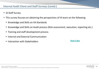 © 2013 Protiviti Middle East Region
CONFIDENTIAL: This document is for your company's internal use only and may not be copied nor distributed to any third party.
63
 IA Staff Survey
 This survey focuses on obtaining the perspectives of IA team on the following:
 Knowledge and Skills on IIA Standards
 Knowledge and Skills on Audit process (Risk assessment, execution, reporting etc.)
 Training and staff development process
 Internal and External Communication
 Interaction with Stakeholders
Internal Audit Client and Staff Surveys (contd.)
Tool 5.doc
 