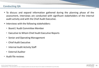 © 2013 Protiviti Middle East Region
CONFIDENTIAL: This document is for your company's internal use only and may not be copied nor distributed to any third party.
65
 To discuss and expand information gathered during the planning phase of the
assessment, interviews are conducted with significant stakeholders of the internal
audit activity and with the Chief Audit Executive.
 Interviews with the following stakeholders:
• Board / Audit Committee Member
• Executive to Whom Chief Audit Executive Reports
• Senior and Operating Management
• Chief Audit Executive
• Internal Audit Activity Staff
• External Auditor
• Audit file reviews
Conducting QA
 