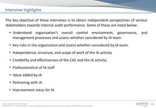 © 2013 Protiviti Middle East Region
CONFIDENTIAL: This document is for your company's internal use only and may not be copied nor distributed to any third party.
66
The key objective of these interviews is to obtain independent perspectives of various
stakeholders towards internal audit performance. Some of these are listed below:
 Understand organization’s overall control environment, governance, and
management processes and assess whether considered by IA team.
 Key risks in the organization and assess whether considered by IA team.
 Independence, structure, and scope of work of the IA activity.
 Credibility and effectiveness of the CAE and the IA activity.
 Professionalism of IA staff
 Value added by IA
 Partnering with IA
 Improvement areas for IA
Interview highlights
 