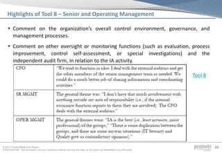 © 2013 Protiviti Middle East Region
CONFIDENTIAL: This document is for your company's internal use only and may not be copied nor distributed to any third party.
69
 Comment on the organization’s overall control environment, governance, and
management processes.
 Comment on other oversight or monitoring functions (such as evaluation, process
improvement, control self-assessment, or special investigations) and the
independent audit firm, in relation to the IA activity.
Highlights of Tool 8 – Senior and Operating Management
Tool 8
 