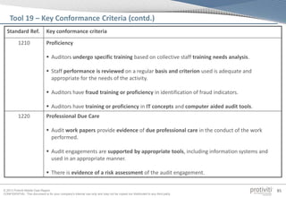 © 2013 Protiviti Middle East Region
CONFIDENTIAL: This document is for your company's internal use only and may not be copied nor distributed to any third party.
85
Standard Ref. Key conformance criteria
1210 Proficiency
 Auditors undergo specific training based on collective staff training needs analysis.
 Staff performance is reviewed on a regular basis and criterion used is adequate and
appropriate for the needs of the activity.
 Auditors have fraud training or proficiency in identification of fraud indicators.
 Auditors have training or proficiency in IT concepts and computer aided audit tools.
1220 Professional Due Care
 Audit work papers provide evidence of due professional care in the conduct of the work
performed.
 Audit engagements are supported by appropriate tools, including information systems and
used in an appropriate manner.
 There is evidence of a risk assessment of the audit engagement.
Tool 19 – Key Conformance Criteria (contd.)
 