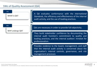 © 2013 Protiviti Middle East Region
CONFIDENTIAL: This document is for your company's internal use only and may not be copied nor distributed to any third party.
8
5Ws of Quality Assessment (QA)
WHAT is QA?
A QA evaluates conformance with the International
Standards, the efficiency and effectiveness of the internal
audit activity, and the use of leading practices.
WHY undergo QA?
QAs are necessary in order to provide full objectivity.
# 2
They build stakeholder confidence by documenting the
internal audit function's commitment to quality and
leading practices, and the internal auditors' mindset for
professionalism.
Provides evidence to the board, management, and staff
that the internal audit activity is concerned about the
organization's internal controls, governance, and risk
management processes
# 1
 