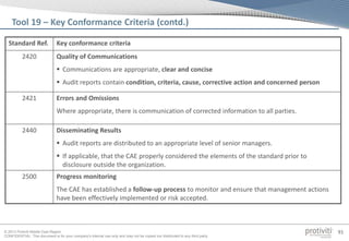 © 2013 Protiviti Middle East Region
CONFIDENTIAL: This document is for your company's internal use only and may not be copied nor distributed to any third party.
91
Standard Ref. Key conformance criteria
2420 Quality of Communications
 Communications are appropriate, clear and concise
 Audit reports contain condition, criteria, cause, corrective action and concerned person
2421 Errors and Omissions
Where appropriate, there is communication of corrected information to all parties.
2440 Disseminating Results
 Audit reports are distributed to an appropriate level of senior managers.
 If applicable, that the CAE properly considered the elements of the standard prior to
disclosure outside the organization.
2500 Progress monitoring
The CAE has established a follow-up process to monitor and ensure that management actions
have been effectively implemented or risk accepted.
Tool 19 – Key Conformance Criteria (contd.)
 