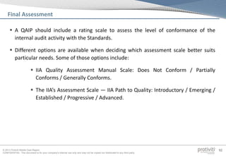 © 2013 Protiviti Middle East Region
CONFIDENTIAL: This document is for your company's internal use only and may not be copied nor distributed to any third party.
92
Final Assessment
 A QAIP should include a rating scale to assess the level of conformance of the
internal audit activity with the Standards.
 Different options are available when deciding which assessment scale better suits
particular needs. Some of those options include:
 IIA Quality Assessment Manual Scale: Does Not Conform / Partially
Conforms / Generally Conforms.
 The IIA’s Assessment Scale — IIA Path to Quality: Introductory / Emerging /
Established / Progressive / Advanced.
 