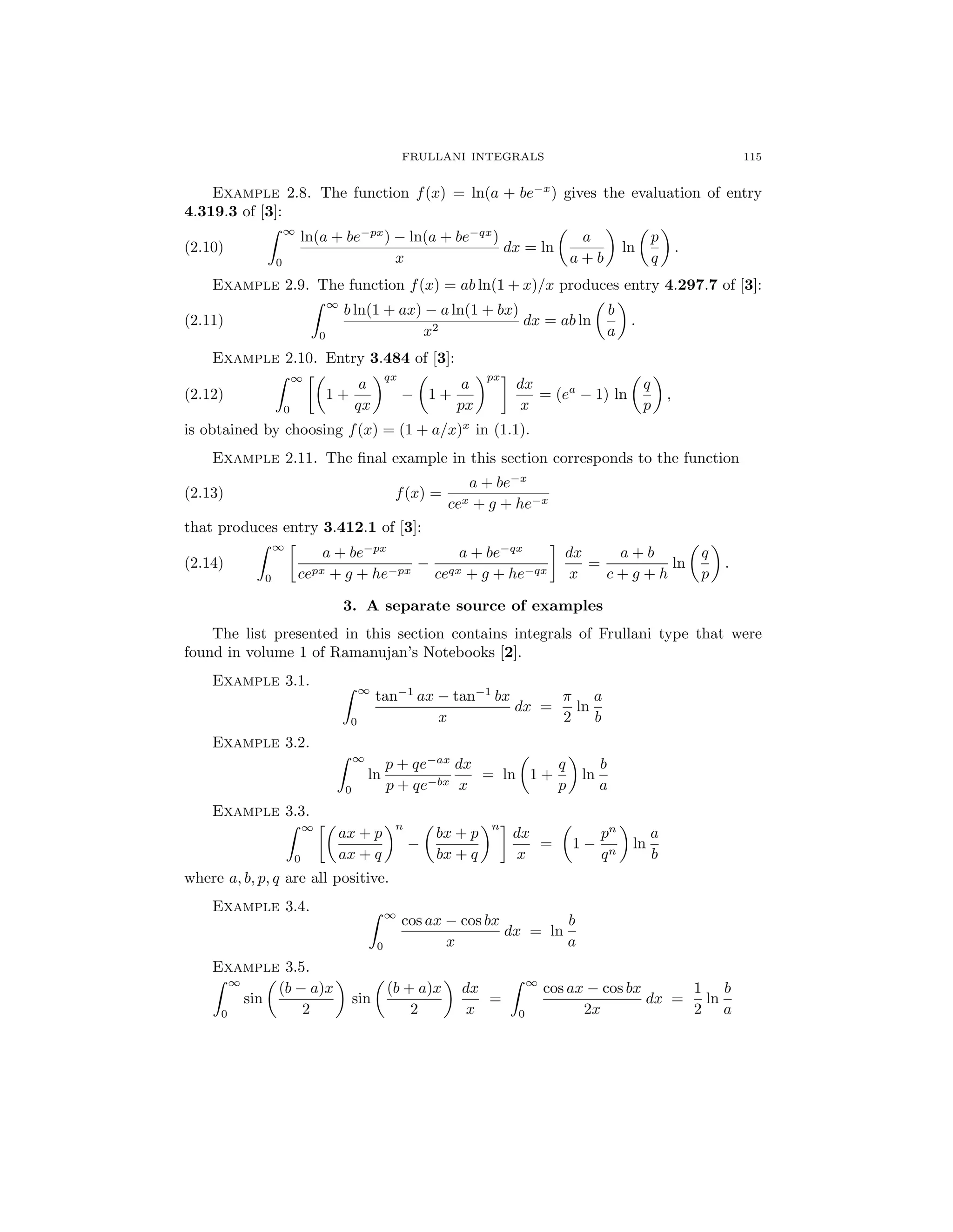 FRULLANI INTEGRALS 115
Example 2.8. The function f(x) = ln(a + be−x
) gives the evaluation of entry
4.319.3 of [3]:
(2.10)
∞
0
ln(a + be−px
) − ln(a + be−qx
)
x
dx = ln
a
a + b
ln
p
q
.
Example 2.9. The function f(x) = ab ln(1 + x)/x produces entry 4.297.7 of [3]:
(2.11)
∞
0
b ln(1 + ax) − a ln(1 + bx)
x2
dx = ab ln
b
a
.
Example 2.10. Entry 3.484 of [3]:
(2.12)
∞
0
1 +
a
qx
qx
− 1 +
a
px
px
dx
x
= (ea
− 1) ln
q
p
,
is obtained by choosing f(x) = (1 + a/x)x
in (1.1).
Example 2.11. The ﬁnal example in this section corresponds to the function
(2.13) f(x) =
a + be−x
cex + g + he−x
that produces entry 3.412.1 of [3]:
(2.14)
∞
0
a + be−px
cepx + g + he−px
−
a + be−qx
ceqx + g + he−qx
dx
x
=
a + b
c + g + h
ln
q
p
.
3. A separate source of examples
The list presented in this section contains integrals of Frullani type that were
found in volume 1 of Ramanujan’s Notebooks [2].
Example 3.1.
∞
0
tan−1
ax − tan−1
bx
x
dx =
π
2
ln
a
b
Example 3.2.
∞
0
ln
p + qe−ax
p + qe−bx
dx
x
= ln 1 +
q
p
ln
b
a
Example 3.3.
∞
0
ax + p
ax + q
n
−
bx + p
bx + q
n
dx
x
= 1 −
pn
qn
ln
a
b
where a, b, p, q are all positive.
Example 3.4. ∞
0
cos ax − cos bx
x
dx = ln
b
a
Example 3.5.
∞
0
sin
(b − a)x
2
sin
(b + a)x
2
dx
x
=
∞
0
cos ax − cos bx
2x
dx =
1
2
ln
b
a
 
