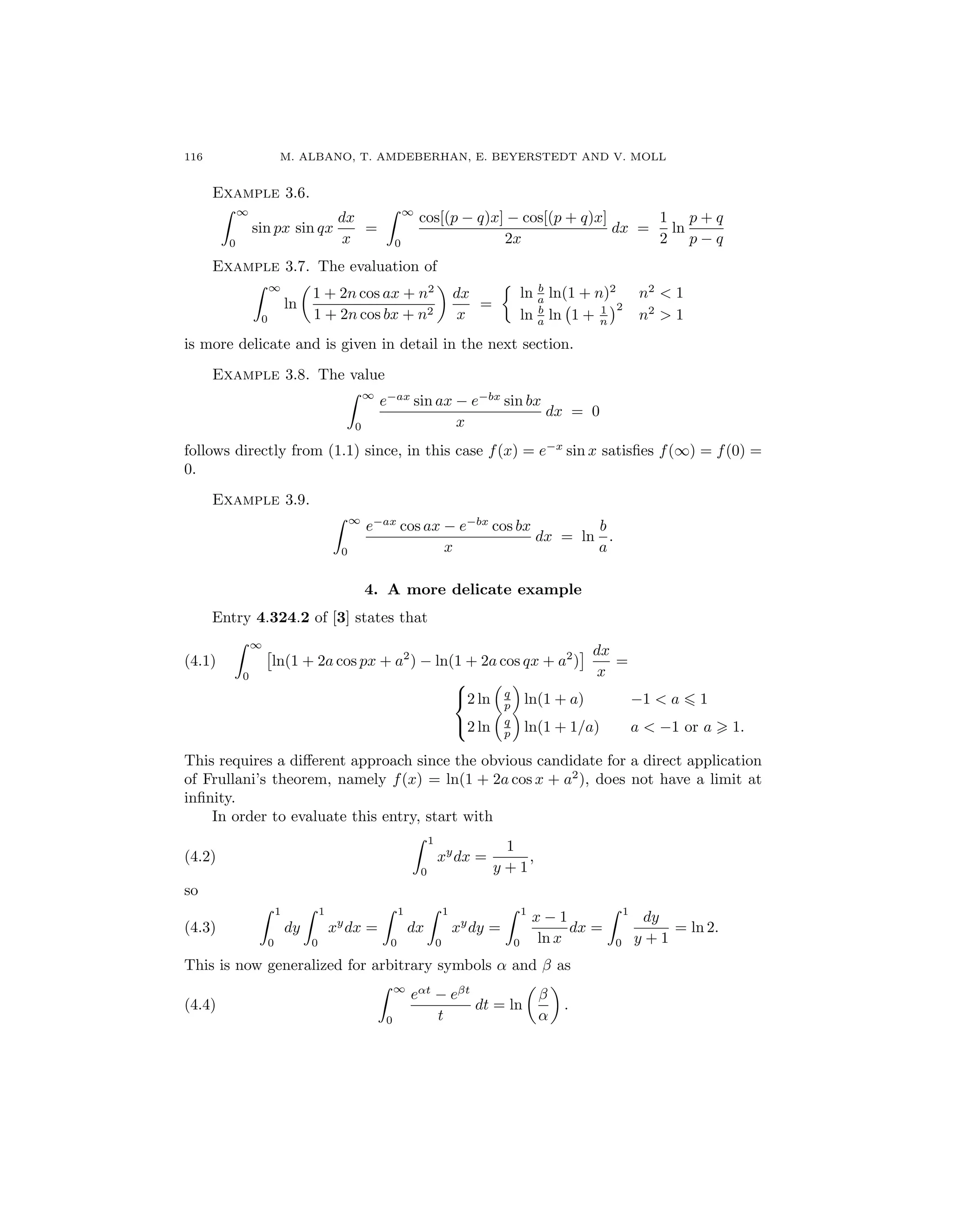 116 M. ALBANO, T. AMDEBERHAN, E. BEYERSTEDT AND V. MOLL
Example 3.6.
∞
0
sin px sin qx
dx
x
=
∞
0
cos[(p − q)x] − cos[(p + q)x]
2x
dx =
1
2
ln
p + q
p − q
Example 3.7. The evaluation of
∞
0
ln
1 + 2n cos ax + n2
1 + 2n cos bx + n2
dx
x
=
ln b
a ln(1 + n)2
n2
< 1
ln b
a ln 1 + 1
n
2
n2
> 1
is more delicate and is given in detail in the next section.
Example 3.8. The value
∞
0
e−ax
sin ax − e−bx
sin bx
x
dx = 0
follows directly from (1.1) since, in this case f(x) = e−x
sin x satisﬁes f(∞) = f(0) =
0.
Example 3.9.
∞
0
e−ax
cos ax − e−bx
cos bx
x
dx = ln
b
a
.
4. A more delicate example
Entry 4.324.2 of [3] states that
(4.1)
∞
0
ln(1 + 2a cos px + a2
) − ln(1 + 2a cos qx + a2
)
dx
x
=



2 ln q
p ln(1 + a) −1 < a 1
2 ln q
p ln(1 + 1/a) a < −1 or a 1.
This requires a diﬀerent approach since the obvious candidate for a direct application
of Frullani’s theorem, namely f(x) = ln(1 + 2a cos x + a2
), does not have a limit at
inﬁnity.
In order to evaluate this entry, start with
(4.2)
1
0
xy
dx =
1
y + 1
,
so
(4.3)
1
0
dy
1
0
xy
dx =
1
0
dx
1
0
xy
dy =
1
0
x − 1
ln x
dx =
1
0
dy
y + 1
= ln 2.
This is now generalized for arbitrary symbols α and β as
(4.4)
∞
0
eαt
− eβt
t
dt = ln
β
α
.
 