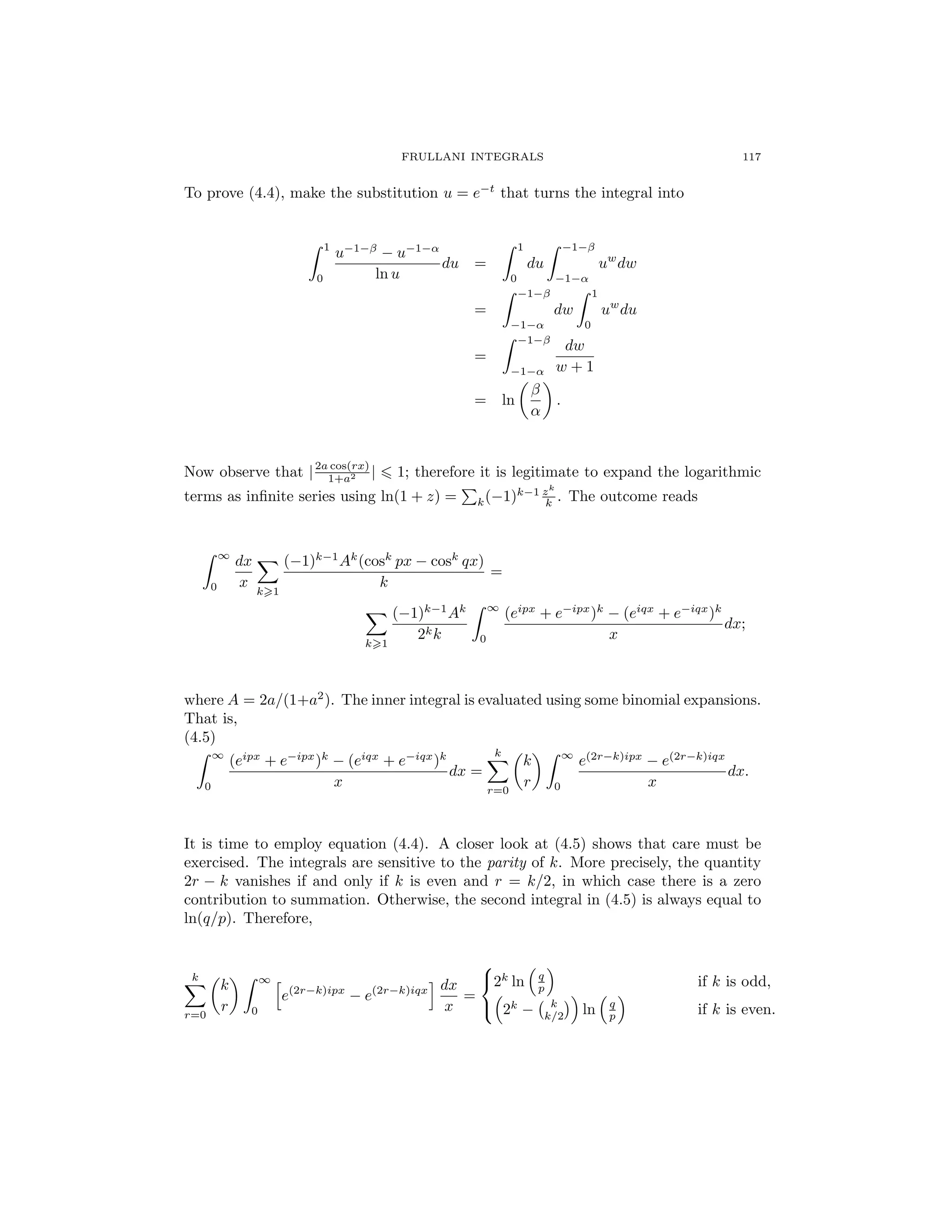FRULLANI INTEGRALS 117
To prove (4.4), make the substitution u = e−t
that turns the integral into
1
0
u−1−β
− u−1−α
ln u
du =
1
0
du
−1−β
−1−α
uw
dw
=
−1−β
−1−α
dw
1
0
uw
du
=
−1−β
−1−α
dw
w + 1
= ln
β
α
.
Now observe that |2a cos(rx)
1+a2 | 1; therefore it is legitimate to expand the logarithmic
terms as inﬁnite series using ln(1 + z) = k(−1)k−1 zk
k . The outcome reads
∞
0
dx
x
k 1
(−1)k−1
Ak
(cosk
px − cosk
qx)
k
=
k 1
(−1)k−1
Ak
2kk
∞
0
(eipx
+ e−ipx
)k
− (eiqx
+ e−iqx
)k
x
dx;
where A = 2a/(1+a2
). The inner integral is evaluated using some binomial expansions.
That is,
(4.5)
∞
0
(eipx
+ e−ipx
)k
− (eiqx
+ e−iqx
)k
x
dx =
k
r=0
k
r
∞
0
e(2r−k)ipx
− e(2r−k)iqx
x
dx.
It is time to employ equation (4.4). A closer look at (4.5) shows that care must be
exercised. The integrals are sensitive to the parity of k. More precisely, the quantity
2r − k vanishes if and only if k is even and r = k/2, in which case there is a zero
contribution to summation. Otherwise, the second integral in (4.5) is always equal to
ln(q/p). Therefore,
k
r=0
k
r
∞
0
e(2r−k)ipx
− e(2r−k)iqx dx
x
=



2k
ln q
p if k is odd,
2k
− k
k/2 ln q
p if k is even.
 