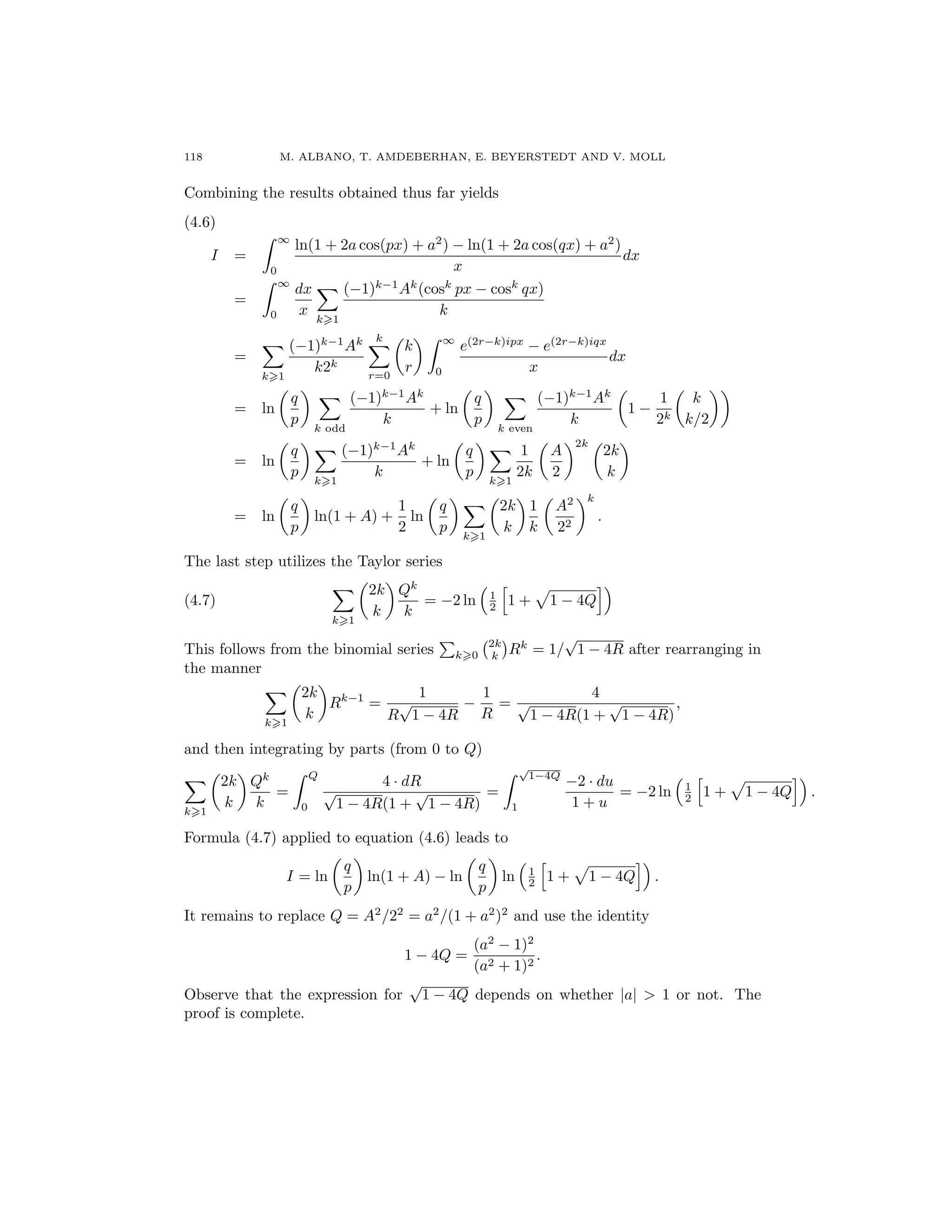 118 M. ALBANO, T. AMDEBERHAN, E. BEYERSTEDT AND V. MOLL
Combining the results obtained thus far yields
(4.6)
I =
∞
0
ln(1 + 2a cos(px) + a2
) − ln(1 + 2a cos(qx) + a2
)
x
dx
=
∞
0
dx
x
k 1
(−1)k−1
Ak
(cosk
px − cosk
qx)
k
=
k 1
(−1)k−1
Ak
k2k
k
r=0
k
r
∞
0
e(2r−k)ipx
− e(2r−k)iqx
x
dx
= ln
q
p
k odd
(−1)k−1
Ak
k
+ ln
q
p
k even
(−1)k−1
Ak
k
1 −
1
2k
k
k/2
= ln
q
p
k 1
(−1)k−1
Ak
k
+ ln
q
p
k 1
1
2k
A
2
2k
2k
k
= ln
q
p
ln(1 + A) +
1
2
ln
q
p
k 1
2k
k
1
k
A2
22
k
.
The last step utilizes the Taylor series
(4.7)
k 1
2k
k
Qk
k
= −2 ln 1
2 1 + 1 − 4Q
This follows from the binomial series k 0
2k
k Rk
= 1/
√
1 − 4R after rearranging in
the manner
k 1
2k
k
Rk−1
=
1
R
√
1 − 4R
−
1
R
=
4
√
1 − 4R(1 +
√
1 − 4R)
,
and then integrating by parts (from 0 to Q)
k 1
2k
k
Qk
k
=
Q
0
4 · dR
√
1 − 4R(1 +
√
1 − 4R)
=
√
1−4Q
1
−2 · du
1 + u
= −2 ln 1
2 1 + 1 − 4Q .
Formula (4.7) applied to equation (4.6) leads to
I = ln
q
p
ln(1 + A) − ln
q
p
ln 1
2 1 + 1 − 4Q .
It remains to replace Q = A2
/22
= a2
/(1 + a2
)2
and use the identity
1 − 4Q =
(a2
− 1)2
(a2 + 1)2
.
Observe that the expression for
√
1 − 4Q depends on whether |a| > 1 or not. The
proof is complete.
 