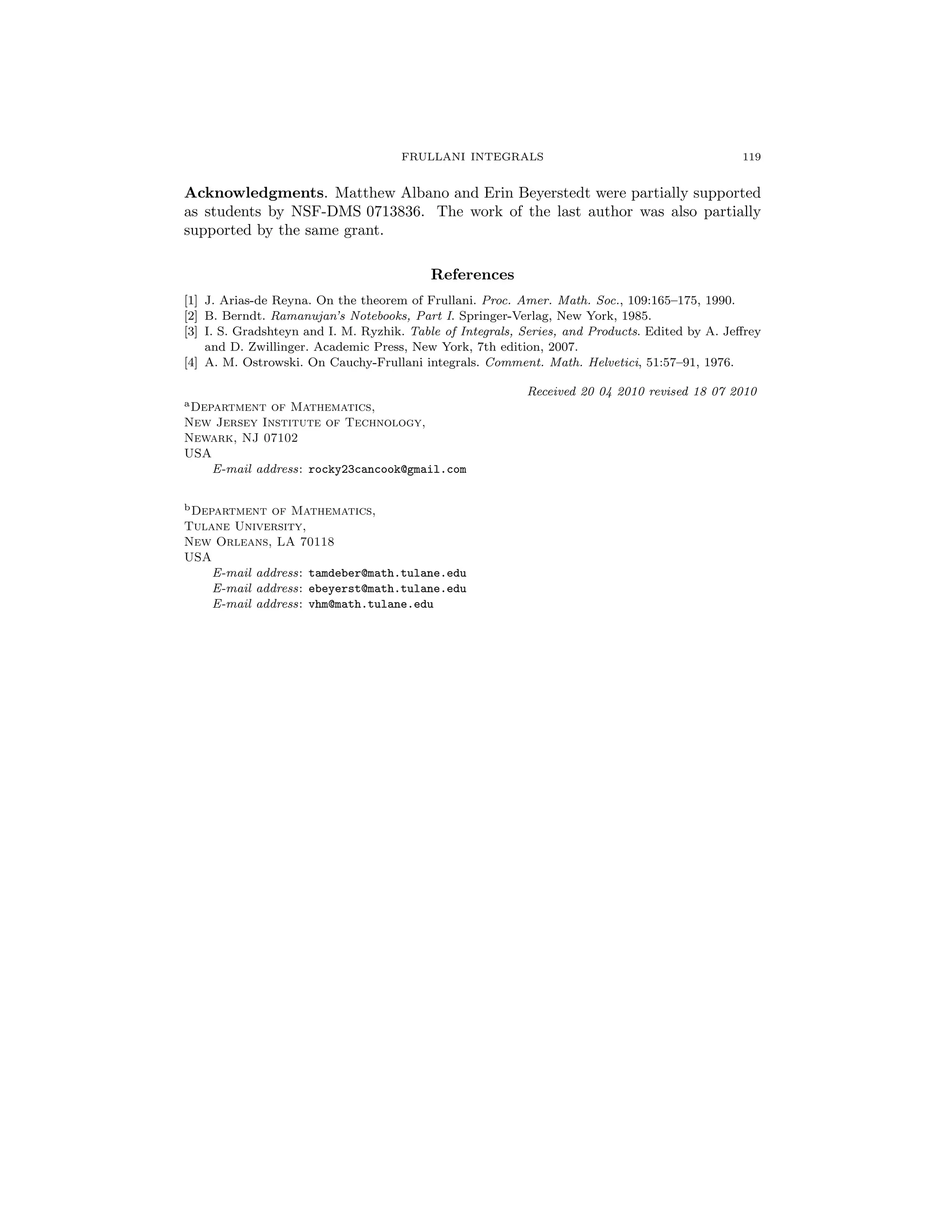FRULLANI INTEGRALS 119
Acknowledgments. Matthew Albano and Erin Beyerstedt were partially supported
as students by NSF-DMS 0713836. The work of the last author was also partially
supported by the same grant.
References
[1] J. Arias-de Reyna. On the theorem of Frullani. Proc. Amer. Math. Soc., 109:165–175, 1990.
[2] B. Berndt. Ramanujan’s Notebooks, Part I. Springer-Verlag, New York, 1985.
[3] I. S. Gradshteyn and I. M. Ryzhik. Table of Integrals, Series, and Products. Edited by A. Jeﬀrey
and D. Zwillinger. Academic Press, New York, 7th edition, 2007.
[4] A. M. Ostrowski. On Cauchy-Frullani integrals. Comment. Math. Helvetici, 51:57–91, 1976.
Received 20 04 2010 revised 18 07 2010
aDepartment of Mathematics,
New Jersey Institute of Technology,
Newark, NJ 07102
USA
E-mail address: rocky23cancook@gmail.com
bDepartment of Mathematics,
Tulane University,
New Orleans, LA 70118
USA
E-mail address: tamdeber@math.tulane.edu
E-mail address: ebeyerst@math.tulane.edu
E-mail address: vhm@math.tulane.edu
 