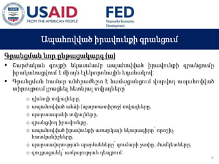 03 ապրիլի, 2015 թ.
ԱՊԱՀՈՎՎԱԾ ԳՈՐԾԱՐՔՆԵՐԻ ՆՈՐ ՀԱՄԱԿԱՐԳԻ
ԱԶԴԵՑՈՒԹՅՈՒՆԸ ՖԻՆԱՆՍԱԿԱՆ ՀԱՍՏԱՏՈՒԹՅՈՒՆՆԵՐԻ
ՀԱՄԱՊԱՏԱՍԽԱՆ ԳՈՐԾԱՌՈՒՅԹՆԵՐԻ ՎՐԱ
Ապահովված իրավունքի գրանցում
Գրանցման նոր ընթացակարգ (ա)
 Շարժական գույքի նկատմամբ ապահովված իրավունքի գրանցումը
իրականացվում է միայն էլեկտրոնային եղանակով:
 Գրանցման համար անհրաժեշտ է համացանցում վարվող ապահովված
տիրույթում լրացնել հետևյալ տվյալները՝
o դիմողի տվյալները,
o ապահովված անձի (պարտատիրոջ) տվյալները,
o պարտապանի տվյալները,
o գրանցվող իրավունքը,
o ապահովված իրավունքի առարկայի նկարագիրը՝ որոշիչ
հատկանիշները,
o պարտավորության պայմանները՝ գումարի չափը, ժամկետները,
o գույքացանկ՝ առկայության դեպքում:
6
 