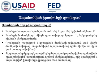 03 ապրիլի, 2015 թ.
ԱՊԱՀՈՎՎԱԾ ԳՈՐԾԱՐՔՆԵՐԻ ՆՈՐ ՀԱՄԱԿԱՐԳԻ
ԱԶԴԵՑՈՒԹՅՈՒՆԸ ՖԻՆԱՆՍԱԿԱՆ ՀԱՍՏԱՏՈՒԹՅՈՒՆՆԵՐԻ
ՀԱՄԱՊԱՏԱՍԽԱՆ ԳՈՐԾԱՌՈՒՅԹՆԵՐԻ ՎՐԱ
Ապահովված իրավունքի գրանցում
Գրանցման նոր ընթացակարգ (գ)
 Գրանցամատյանում գրանցումն ուժի մեջ է դրա մեջ նշված ժամկետում:
 Գրանցման ժամկետը մինչև դրա ավարտը կարող է երկարաձգվել
դիմումի ներկայացմամբ:
 Գրանցումը դադարում է գրանցման ժամկետի ավարտով կամ մինչև
ժամկետի ավարտը՝ ապահովված պարտատիրոջ դիմումի հիման վրա
կամ դատարանի վճռով:
 Պարտապանը կարող է առարկել իր նկատմամբ գրանցված ապահովված
իրավունքի դեմ՝ առարկության դիմում ներկայացնելով, որը գրանցվում է
ապահովված իրավունքի գրանցման հետ համատեղ:
8
 