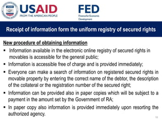03 ապրիլի, 2015 թ.
ԱՊԱՀՈՎՎԱԾ ԳՈՐԾԱՐՔՆԵՐԻ ՆՈՐ ՀԱՄԱԿԱՐԳԻ
ԱԶԴԵՑՈՒԹՅՈՒՆԸ ՖԻՆԱՆՍԱԿԱՆ ՀԱՍՏԱՏՈՒԹՅՈՒՆՆԵՐԻ
ՀԱՄԱՊԱՏԱՍԽԱՆ ԳՈՐԾԱՌՈՒՅԹՆԵՐԻ ՎՐԱ
Receipt of information form the uniform registry of secured rights
New procedure of obtaining information
 Information available in the electronic online registry of secured rights in
movables is accessible for the general public;
 Information is accessible free of charge and is provided immediately;
 Everyone can make a search of information on registered secured rights in
movable property by entering the correct name of the debtor, the description
of the collateral or the registration number of the secured right;
 Information can be provided also in paper copies which will be subject to a
payment in the amount set by the Government of RA;
 In paper copy also information is provided immediately upon resorting the
authorized agency. 10
 