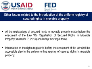 03 ապրիլի, 2015 թ.
ԱՊԱՀՈՎՎԱԾ ԳՈՐԾԱՐՔՆԵՐԻ ՆՈՐ ՀԱՄԱԿԱՐԳԻ
ԱԶԴԵՑՈՒԹՅՈՒՆԸ ՖԻՆԱՆՍԱԿԱՆ ՀԱՍՏԱՏՈՒԹՅՈՒՆՆԵՐԻ
ՀԱՄԱՊԱՏԱՍԽԱՆ ԳՈՐԾԱՌՈՒՅԹՆԵՐԻ ՎՐԱ
Other issues related to the introduction of the uniform registry of
secured rights in movable property
 All the registrations of secured rights in movable property made before the
enactment of the Law “On Registration of Secured Rights in Movable
Property” (October 01,2015) shall keep their legal force.
 Information on the rights registered before the enactment of the law shall be
accessible also in the uniform online registry of secured rights in movable
property.
11
 
