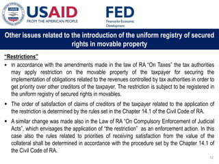 03 ապրիլի, 2015 թ.
ԱՊԱՀՈՎՎԱԾ ԳՈՐԾԱՐՔՆԵՐԻ ՆՈՐ ՀԱՄԱԿԱՐԳԻ
ԱԶԴԵՑՈՒԹՅՈՒՆԸ ՖԻՆԱՆՍԱԿԱՆ ՀԱՍՏԱՏՈՒԹՅՈՒՆՆԵՐԻ
ՀԱՄԱՊԱՏԱՍԽԱՆ ԳՈՐԾԱՌՈՒՅԹՆԵՐԻ ՎՐԱ
Other issues related to the introduction of the uniform registry of secured
rights in movable property
“Restrictions”
 In accordance with the amendments made in the law of RA “On Taxes” the tax authorities
may apply restriction on the movable property of the taxpayer for securing the
implementation of obligations related to the revenues controlled by tax authorities in order to
get priority over other creditors of the taxpayer. The restriction is subject to be registered in
the uniform registry of secured rights in movables.
 The order of satisfaction of claims of creditors of the taxpayer related to the application of
the restriction is determined by the rules set in the Chapter 14.1 of the Civil Code of RA.
 A similar change was made also in the Law of RA “On Compulsory Enforcement of Judicial
Acts”, which envisages the application of “the restriction” as an enforcement action. In this
case also the rules related to priorities of receiving satisfaction from the value of the
collateral shall be determined in accordance with the procedure set by the Chapter 14.1 of
the Civil Code of RA.
12
 