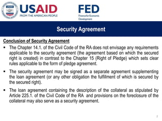 03 ապրիլի, 2015 թ.
ԱՊԱՀՈՎՎԱԾ ԳՈՐԾԱՐՔՆԵՐԻ ՆՈՐ ՀԱՄԱԿԱՐԳԻ
ԱԶԴԵՑՈՒԹՅՈՒՆԸ ՖԻՆԱՆՍԱԿԱՆ ՀԱՍՏԱՏՈՒԹՅՈՒՆՆԵՐԻ
ՀԱՄԱՊԱՏԱՍԽԱՆ ԳՈՐԾԱՌՈՒՅԹՆԵՐԻ ՎՐԱ
Security Agreement
Conclusion of Security Agreement
 The Chapter 14.1. of the Civil Code of the RA does not envisage any requirements
applicable to the security agreement (the agreement based on which the secured
right is created) in contrast to the Chapter 15 (Right of Pledge) which sets clear
rules applicable to the form of pledge agreement.
 The security agreement may be signed as a separate agreement supplementing
the loan agreement (or any other obligation the fulfillment of which is secured by
the secured right).
 The loan agreement containing the description of the collateral as stipulated by
Article 225.1. of the Civil Code of the RA and provisions on the foreclosure of the
collateral may also serve as a security agreement.
2
 
