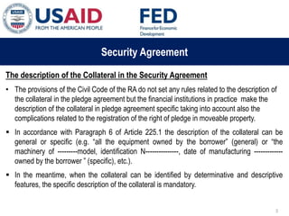 03 ապրիլի, 2015 թ.
ԱՊԱՀՈՎՎԱԾ ԳՈՐԾԱՐՔՆԵՐԻ ՆՈՐ ՀԱՄԱԿԱՐԳԻ
ԱԶԴԵՑՈՒԹՅՈՒՆԸ ՖԻՆԱՆՍԱԿԱՆ ՀԱՍՏԱՏՈՒԹՅՈՒՆՆԵՐԻ
ՀԱՄԱՊԱՏԱՍԽԱՆ ԳՈՐԾԱՌՈՒՅԹՆԵՐԻ ՎՐԱ
Security Agreement
The description of the Collateral in the Security Agreement
• The provisions of the Civil Code of the RA do not set any rules related to the description of
the collateral in the pledge agreement but the financial institutions in practice make the
description of the collateral in pledge agreement specific taking into account also the
complications related to the registration of the right of pledge in moveable property.
 In accordance with Paragraph 6 of Article 225.1 the description of the collateral can be
general or specific (e.g. “all the equipment owned by the borrower” (general) or “the
machinery of ---------model, identification N---------------, date of manufacturing -------------
owned by the borrower ” (specific), etc.).
 In the meantime, when the collateral can be identified by determinative and descriptive
features, the specific description of the collateral is mandatory.
3
 