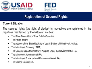 03 ապրիլի, 2015 թ.
ԱՊԱՀՈՎՎԱԾ ԳՈՐԾԱՐՔՆԵՐԻ ՆՈՐ ՀԱՄԱԿԱՐԳԻ
ԱԶԴԵՑՈՒԹՅՈՒՆԸ ՖԻՆԱՆՍԱԿԱՆ ՀԱՍՏԱՏՈՒԹՅՈՒՆՆԵՐԻ
ՀԱՄԱՊԱՏԱՍԽԱՆ ԳՈՐԾԱՌՈՒՅԹՆԵՐԻ ՎՐԱ
Registration of Secured Rights
Current Situation
The secured rights (the right of pledge) in moveables are registered in the
registries maintained by the following entities:
 The State Committee of Real Estate Cadastre;
 The Police of RA;
 The Agency of the State Registry of Legal Entities of Ministry of Justice;
 The Ministry of Economy of RA;
 The General Department of Civil Aviation under the Government of RA;
 The Ministry of Agriculture of RA;
 The Ministry of Transport and Communication of RA;
 The Central Bank of RA.
4
 