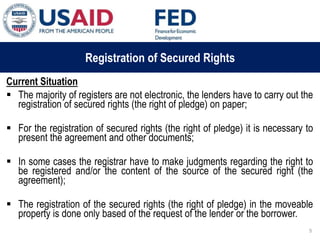 03 ապրիլի, 2015 թ.
ԱՊԱՀՈՎՎԱԾ ԳՈՐԾԱՐՔՆԵՐԻ ՆՈՐ ՀԱՄԱԿԱՐԳԻ
ԱԶԴԵՑՈՒԹՅՈՒՆԸ ՖԻՆԱՆՍԱԿԱՆ ՀԱՍՏԱՏՈՒԹՅՈՒՆՆԵՐԻ
ՀԱՄԱՊԱՏԱՍԽԱՆ ԳՈՐԾԱՌՈՒՅԹՆԵՐԻ ՎՐԱ
Registration of Secured Rights
Current Situation
 The majority of registers are not electronic, the lenders have to carry out the
registration of secured rights (the right of pledge) on paper;
 For the registration of secured rights (the right of pledge) it is necessary to
present the agreement and other documents;
 In some cases the registrar have to make judgments regarding the right to
be registered and/or the content of the source of the secured right (the
agreement);
 The registration of the secured rights (the right of pledge) in the moveable
property is done only based of the request of the lender or the borrower.
5
 