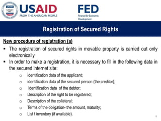 03 ապրիլի, 2015 թ.
ԱՊԱՀՈՎՎԱԾ ԳՈՐԾԱՐՔՆԵՐԻ ՆՈՐ ՀԱՄԱԿԱՐԳԻ
ԱԶԴԵՑՈՒԹՅՈՒՆԸ ՖԻՆԱՆՍԱԿԱՆ ՀԱՍՏԱՏՈՒԹՅՈՒՆՆԵՐԻ
ՀԱՄԱՊԱՏԱՍԽԱՆ ԳՈՐԾԱՌՈՒՅԹՆԵՐԻ ՎՐԱ
Registration of Secured Rights
New procedure of registration (a)
 The registration of secured rights in movable property is carried out only
electronically
 In order to make a registration, it is necessary to fill in the following data in
the secured internet site:
o identification data of the applicant;
o identification data of the secured person (the creditor);
o identification data of the debtor;
o Description of the right to be registered;
o Description of the collateral;
o Terms of the obligation- the amount, maturity;
o List f inventory (if available). 6
 