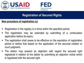 03 ապրիլի, 2015 թ.
ԱՊԱՀՈՎՎԱԾ ԳՈՐԾԱՐՔՆԵՐԻ ՆՈՐ ՀԱՄԱԿԱՐԳԻ
ԱԶԴԵՑՈՒԹՅՈՒՆԸ ՖԻՆԱՆՍԱԿԱՆ ՀԱՍՏԱՏՈՒԹՅՈՒՆՆԵՐԻ
ՀԱՄԱՊԱՏԱՍԽԱՆ ԳՈՐԾԱՌՈՒՅԹՆԵՐԻ ՎՐԱ
Registration of Secured Rights
New procedure of registration (c)
 Registration in the registry is in force within the specified period;
 The registration may be extended by submitting of a continuation
application before its expiry;
 The registration shall cease to be effective on the expiration of registration
period or before that based on the application of the secured creditor or
court judgment;
 The debtor may present an objection with regard the secured right
registered in relation to the debtor by submitting an objection notice which
is registered with the secured right.
8
 