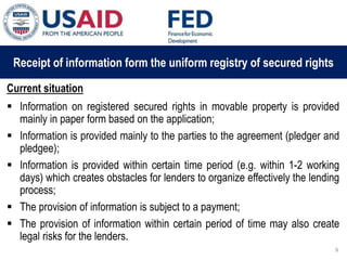 03 ապրիլի, 2015 թ.
ԱՊԱՀՈՎՎԱԾ ԳՈՐԾԱՐՔՆԵՐԻ ՆՈՐ ՀԱՄԱԿԱՐԳԻ
ԱԶԴԵՑՈՒԹՅՈՒՆԸ ՖԻՆԱՆՍԱԿԱՆ ՀԱՍՏԱՏՈՒԹՅՈՒՆՆԵՐԻ
ՀԱՄԱՊԱՏԱՍԽԱՆ ԳՈՐԾԱՌՈՒՅԹՆԵՐԻ ՎՐԱ
Receipt of information form the uniform registry of secured rights
Current situation
 Information on registered secured rights in movable property is provided
mainly in paper form based on the application;
 Information is provided mainly to the parties to the agreement (pledger and
pledgee);
 Information is provided within certain time period (e.g. within 1-2 working
days) which creates obstacles for lenders to organize effectively the lending
process;
 The provision of information is subject to a payment;
 The provision of information within certain period of time may also create
legal risks for the lenders.
9
 