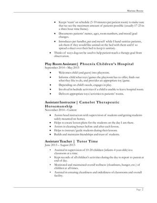 Marissa Boone
Page 2
 Keeps ‘team’ on schedule (5-10 minutes per patient room) to make sure
that we see the maximum amount of patients possible (usually 17-25 in
a three hour time frame).
 Documents patients’ names, ages, room numbers, and mood/goal
changes.
 Introduces pet handler, pet and myself while I hand sanitize patients,
ask them if they would like animal on the bed with them and if so
spread a sheet over their bed to keep it sanitary.
 Thinks of ways dog can be used to help patient reach a therapy goal from
observation.
Play Room Assistant| Phoenix Children’s Hospital
September 2014 – May 2015
 Welcomes child (and guest) into playroom.
 Informs child what toys/games the playroom has to offer, finds out
what they like to do, and provides an appropriate toy/game.
 Depending on child’s needs, engages in play.
 Involved in bedside activities if a child is unable to leave hospital room.
 Delivers appropriate toys/activities to patients’ rooms.
Assistant Instructor | Camelot Therapeutic
Horsemanship
November 2014 – Current
 Assists head instructors with supervision of students and getting students
safely mounted on horses.
 Helps to create lesson plans for the students on the day I am there.
 Assists in cleaning horses before and after each lesson.
 Helps to instruct/guide students during their lessons.
 Builds and maintains friendships and trust of students.
Assistant Teacher | Tutor Time
June 2013 – August 2013
• Assisted in supervision of 10-20 children (infants-4 year olds) in a
classroom at a time.
• Kept records of all children’s activities during the day to report to parent at
end of day.
• Monitored and maintained overall wellness (cleanliness, hunger, etc.) of
children at all times.
• Assisted in ensuring cleanliness and orderliness of classrooms and overall
facility.
 