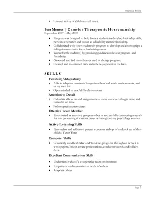 Marissa Boone
Page 3
• Ensured safety of children at all times.
Peer Mentor | Camelot Therapeutic Horsemanship
September 2007 – May 2009
 Program was designed to help former students to develop leadership skills,
personal character, and values as a disability member in society.
 Collaborated with other students in program to develop and choreograph a
riding demonstration for a fundraising event.
 Worked with student(s) by providing guidance on lesson program and
friendship.
 Groomed and fed onsite horses used in therapy program.
 Cleaned and maintained tack and other equipment in the barn.
S K I L L S
Flexibility/Adaptability
• Able to adapt to constant changes in school and work environments, and
in my own life.
• Open minded to new/difficult situations
Attention to Detail
• Calendars all events and assignments to make sure everything is done and
turned in on time.
 Follows precise procedures
Effective Team Member
• Participated as an active group member in successfully conducting research
for and presenting of various projects throughout my psychology courses.
Active ListeningSkills
 Listened to and addressed parents concerns at drop of and pick up of their
child at Tutor Time.
Computer Skills
 Constantly used both Mac and Windows programs throughout school to
write papers/essays, create presentations, conduct research, and collect
data.
Excellent Communication Skills
 Understand value of a cooperative team environment
 Empathetic and responsive to needs of others
 Respects others
 