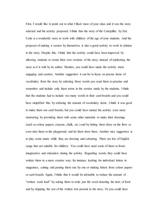 First, I would like to point out to what I liked most of your class and it was the story
selected and the activity proposed. I think that the story of the Caterpillar, by Eric
Carle is a wonderful story to work with children of the age of your students. And the
proposal of making a version by themselves is also a good activity to work in relation
to the story. Despite this, I think that the activity could have been improved by
allowing students to create their own versions of the story, instead of replicating the
story as it is told by its author. Besides, you could have made the activity more
engaging and creative. Another suggestion it can be to focus on precise items of
vocabulary from the story by selecting those words you want them to practise and
remember and include only these terms in the version made by the students. I think
that the students had to include too many words in their card boards and you could
have simplified this, by reducing the amount of vocabulary items. I think it was good
to make them use card boards, but you could have turned the activity even more
motivating by providing them with some other materials to make their drawings
(such as colour papers, crayons, chalk, etc ) and by letting them draw on the floor or
even take them to the playground and let them draw there. Another nice suggestion is
to play some music while they are drawing and colouring. There are lots of English
songs that are suitable for children. You could have used some of them to foster
imagination and relaxation during the activity. Regarding words, they could have
written them in a more creative way: for instance looking for individual letters in
magazines, cutting and pasting them one by one or making letters from colour papers
or card boards. Again, I think that it would be advisable to reduce the amount of
“written work load” by asking them to write just the word denoting the item of food
and by skipping the rest of the written text present in the story. Or you could have
 
