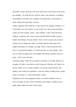 asked them to focus on the day of the week and the items of food eaten on the day by
the caterpillar. You could also have made the activity more interactive by including
the practising of oral skills such as reading or by asking them to create rhymes or
chants (offering the proper help, of course)
Another suggestion that I would like to make concerns the grouping of students: it is
not advisable to let some students to work on their own, when the task specifically
requires the work in groups. Group – work constitutes a skill in itself that fosters
solidarity, cooperation and a sense of team work that should be taught, practised,
learned and developed. If certain students refuse to work in groups and you cannot
convince them to change their minds, you should make the whole group work
together and produce, for example, one single version of the story present in the
book. It is expected that students of a certain age refuse to work in groups, in this
case, it is better by making them work together with all their classmates and to try
group – work at some other time.
Concerning timing, I think that you should not rush them. If you think that they are
not going to be able to cope with the activity proposed or that they won´t finish it on
the time allotted to it; it is better to simplify it, to provide proper assistance and
guidance and to reduce the requirements of the task, instead of rushing them, creating
anxiety, nervousness or a sense of discomfort on them.
Regarding the role of the pedagogical partner, you should remember to have an
active role during the class. It does not transmit a good image, if students see you
quietly sitting behind the teacher´s desk at front.
 