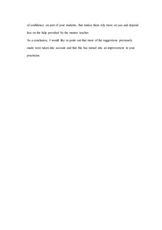 of confidence on part of your students, that makes them rely more on you and depend
less on the help provided by the mentor teacher.
As a conclusion, I would like to point out that most of the suggestions previously
made were taken into account and that this has turned into an improvement in your
practicum.
 