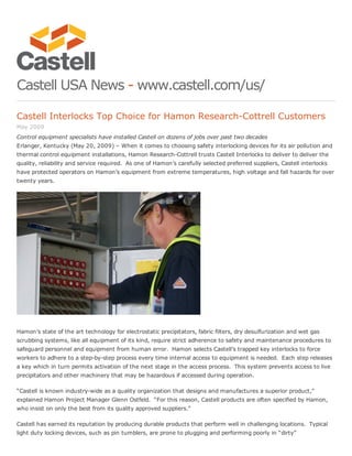 Castell USA News ­ www.castell.com/us/
Castell Interlocks Top Choice for Hamon Research­Cottrell Customers
May 2009
Control equipment specialists have installed Castell on dozens of jobs over past two decades
Erlanger, Kentucky (May 20, 2009) – When it comes to choosing safety interlocking devices for its air pollution and
thermal control equipment installations, Hamon Research­Cottrell trusts Castell Interlocks to deliver to deliver the
quality, reliability and service required.  As one of Hamon’s carefully selected preferred suppliers, Castell interlocks
have protected operators on Hamon’s equipment from extreme temperatures, high voltage and fall hazards for over
twenty years. 
Hamon’s state of the art technology for electrostatic precipitators, fabric filters, dry desulfurization and wet gas
scrubbing systems, like all equipment of its kind, require strict adherence to safety and maintenance procedures to
safeguard personnel and equipment from human error.  Hamon selects Castell’s trapped key interlocks to force
workers to adhere to a step­by­step process every time internal access to equipment is needed.  Each step releases
a key which in turn permits activation of the next stage in the access process.  This system prevents access to live
precipitators and other machinery that may be hazardous if accessed during operation.
“Castell is known industry­wide as a quality organization that designs and manufactures a superior product,”
explained Hamon Project Manager Glenn Ostfeld.  “For this reason, Castell products are often specified by Hamon,
who insist on only the best from its quality approved suppliers.”
Castell has earned its reputation by producing durable products that perform well in challenging locations.  Typical
light duty locking devices, such as pin tumblers, are prone to plugging and performing poorly in “dirty”
 