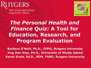 The Personal Health and
Finance Quiz: A Tool for
Education, Research, and
Program Evaluation
Barbara O’Neill, Ph.D., CFP®, Rutgers University
Jing Jian Xiao, Ph.D., University of Rhode Island
Karen Ensle, Ed.D., RDN, FAND, Rutgers University
 