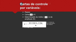 Cartas de controle
por variáveis:
➢ Passos:
➢ Cartas e R
➢ Determinação da média ( ) e da
amplitude (R)
Onde: n= número de
amostras (observações)
em cada subgrupo
R = X máx – X mín
 